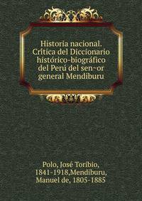 Historia nacional. Cri?tica del Diccionario histo?rico-biogra?fico del Peru? del sen?or general Mendiburu