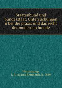 Staatenbund und bundesstaat. Untersuchungen u?ber die praxis und das recht der modernen bu?nde