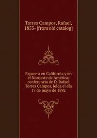 Espan?a en California y en el Noroeste de Ame?rica; conferencia de D. Rafael Torres Campos, lei?da el di?a 17 de mayo de 1892