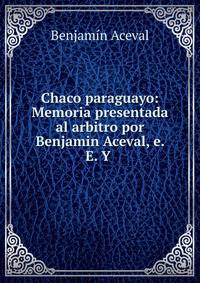 Chaco paraguayo: Memoria presentada al arbitro por Benjamin Aceval, e. E. Y .