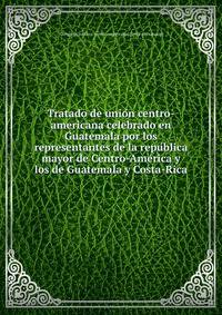 Tratado de unio?n centro-americana celebrado en Guatemala por los representantes de la repu?blica mayor de Centro-Ame?rica y los de Guatemala y Costa-Rica