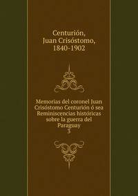 Memorias del coronel Juan Criso?stomo Centurio?n o? sea Reminiscencias histo?ricas sobre la guerra del Paraguay