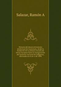 Historia del desenvolvimiento intelectual de Guatemala, desde la fundacio?n de la primera escuela de letras europeas hasta la inauguracio?n del Instituto nacional de indi?genas, efectuada en el an?o de 1896
