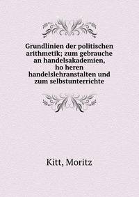 Grundlinien der politischen arithmetik; zum gebrauche an handelsakademien, ho?heren handelslehranstalten und zum selbstunterrichte
