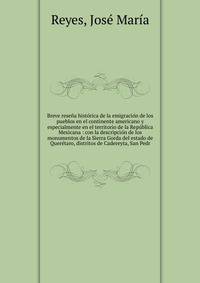 Breve rese?a hist?rica de la emigraci?n de los pueblos en el continente americano y especialmente en el territorio de la Rep?blica Mexicana : con la descripci?n de los monumentos de la Sierra Gorda del estado de Quer?taro, distritos de Cadereyta, San