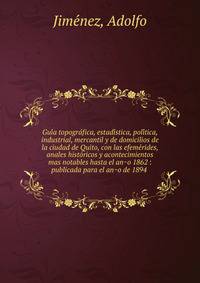 Gui?a topogra?fica, estadi?stica, poli?tica, industrial, mercantil y de domicilios de la ciudad de Quito, con las efeme?rides, anales histo?ricos y acontecimientos mas notables hasta el an?o 1862 : publicada para el an?o de 1894 .