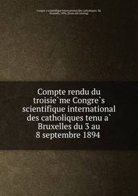 Compte rendu du troisie?me Congre?s scientifique international des catholiques tenu a? Bruxelles du 3 au 8 septembre 1894