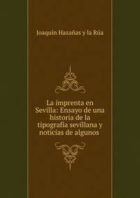 La imprenta en Sevilla: Ensayo de una historia de la tipograf?a sevillana y noticias de algunos .