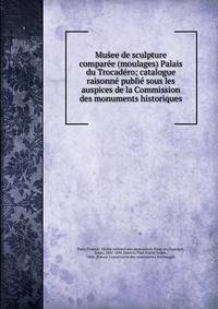 Mus?ee de sculpture compare?e (moulages) Palais du Trocade?ro; catalogue raisonne? publie? sous les auspices de la Commission des monuments historiques
