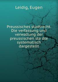 Preussisches stadtrecht. Die verfassung und verwaltung der preussischen sta?dte systematisch dargestellt