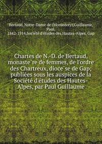 Chartes de N.-D. de Bertaud, monaste?re de femmes, de l'ordre des Chartreux, dioce?se de Gap; publie?es sous les auspices de la Socie?te? d'e?tudes des Hautes-Alpes, par Paul Guillaume
