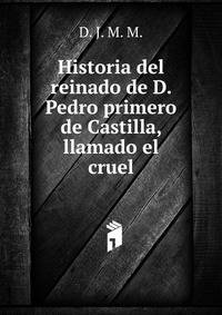 Historia del reinado de D. Pedro primero de Castilla, llamado el cruel