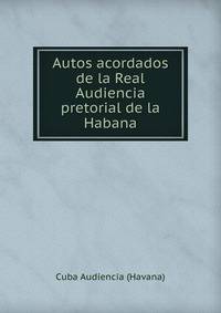 Autos acordados de la Real Audiencia pretorial de la Habana