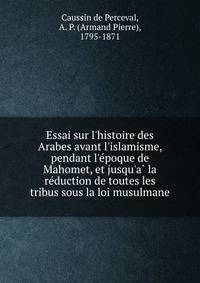 Essai sur l'histoire des Arabes avant l'islamisme, pendant l'e?poque de Mahomet, et jusqu'a? la re?duction de toutes les tribus sous la loi musulmane