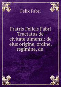 Fratris Felicis Fabri Tractatus de civitate ulmensi: de eius origine, ordine, regimine, de .