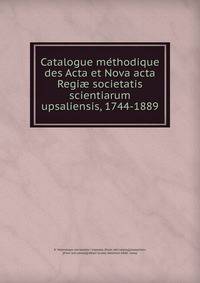 Catalogue me?thodique des Acta et Nova acta Regiae societatis scientiarum upsaliensis, 1744-1889