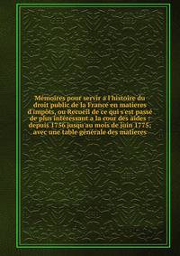 M?moires pour servir a l'histoire du droit public de la France en matieres d'imp?ts, ou Recueil de ce qui s'est pass? de plus int?ressant a la cour des aides : depuis 1756 jusqu'au mois de juin 1775; avec une table g?n?rale des matieres
