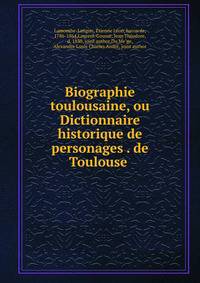 Biographie toulousaine, ou Dictionnaire historique de personages . de Toulouse