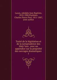Traite? de la le?gislation et de la jurisprudence des the?a?tres . avec un appendice sur la proprie?te? des ouvrages dramatiques