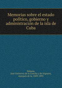 Memorias sobre el estado poli?tico, gobierno y administracio?n de la isla de Cuba