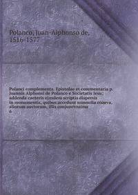 Polanci complementa. Epistolae et commentaria p. Joannis Alphonsi de Polanco e Societatis Jesu; addenda caeteris ejusdem scriptis dispersis in monumentis, quibus accedunt nunnulla coaeva, aliorum auctorum, illis conjunctissima. 6