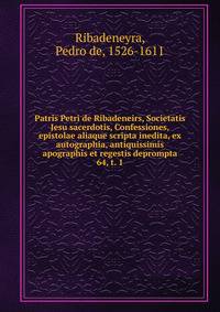 Patris Petri de Ribadeneirs, Societatis Jesu sacerdotis, Confessiones, epistolae aliaque scripta inedita, ex autographia, antiquissimis apographis et regestis deprompta. 64, t. 1