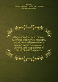 Disquisitio de L. Aelio Stilone, Ciceronis in rhetoricis magistro, rhetoricorum ad Herennium, ut videtur, auctore microform : Inserta sunt Aelii Stilonis et Servii Claudii fragmenta