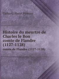 Histoire du meurtre de Charles le Bon. comte de Flandre (1127-1128)