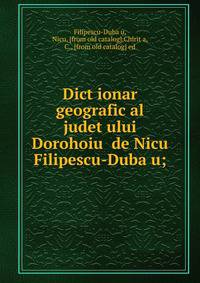 Dict?ionar geografic al judet?ului Dorohoiu? de Nicu Filipescu-Duba?u;