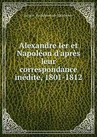 Alexandre Ier et Napol?on d'apr?s leur correspondance in?dite, 1801-1812