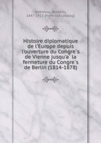 Histoire diplomatique de l'Europe depuis l'ouverture du Congre?s de Vienne jusqu'a? la fermeture du Congre?s de Berlin (1814-1878)