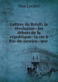 Lettres du Br?sil: la r?volution--les d?buts de la r?publique--la vie ? Rio-de-Janeiro--une .
