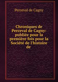 Chroniques de Perceval de Cagny: publi?e pour la premi?re fois pour la Soci?t? de l'histoire de .