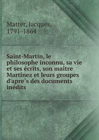 Saint-Martin, le philosophe inconnu, sa vie et ses e?crits, son maitre Marti?nez et leurs groupes d'apre?s des documents ine?dits