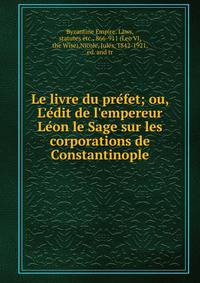 Le livre du pre?fet; ou, L'e?dit de l'empereur Le?on le Sage sur les corporations de Constantinople