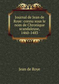 Journal de Jean de Roye: connu sous le nom de Chronique scandaleuse, 1460-1483