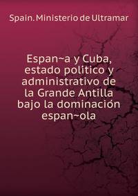 Espan?a y Cuba, estado poli?tico y administrativo de la Grande Antilla bajo la dominacio?n espan?ola