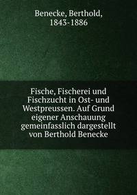 Fische, Fischerei und Fischzucht in Ost- und Westpreussen. Auf Grund eigener Anschauung gemeinfasslich dargestellt von Berthold Benecke