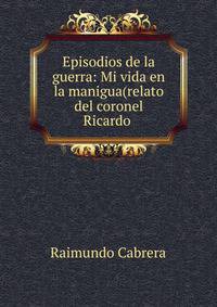 Episodios de la guerra: Mi vida en la manigua(relato del coronel Ricardo .