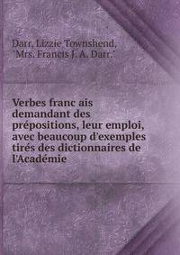 Verbes franc?ais demandant des pre?positions, leur emploi, avec beaucoup d'exemples tire?s des dictionnaires de l'Acade?mie