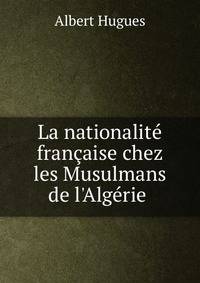 La nationalit? fran?aise chez les Musulmans de l'Alg?rie .