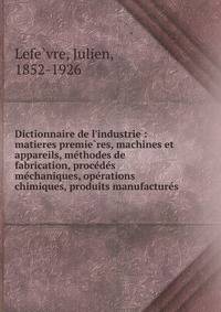 Dictionnaire de l'industrie : matieres premie?res, machines et appareils, me?thodes de fabrication, proce?de?s me?chaniques, ope?rations chimiques, produits manufacture?s