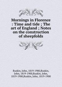 Mornings in Florence : Time and tide ; The art of England ; Notes on the construction of sheepfolds