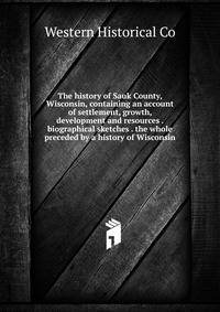 The history of Sauk County, Wisconsin, containing an account of settlement, growth, development and resources . biographical sketches . the whole preceded by a history of Wisconsin