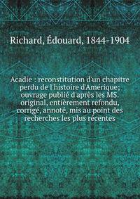 Acadie : reconstitution d'un chapitre perdu de l'histoire d'Am?rique; ouvrage publi? d'apr?s les MS. original, enti?rement refondu, corrig?, annot?, mis au point des recherches les plus r?centes