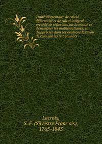 Traite? e?le?mentaire de calcul diffe?rentiel et de calcul inte?gral : pre?ce?de? de re?flexions sur la manie?re d'enseigner les mathe?matiques, et d'appre?cier dans les examens le savoir de ceux qui les ont e?tudie?es