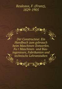 Der Constructeur. Ein Handbuch zum gebrauch beim Maschinen-Entwerfen. Fu?r Maschinen- und Bau-ingenieure, Fabrikanten und technische Lehranstalten