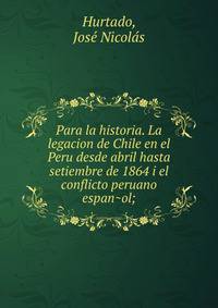 Para la historia. La legacion de Chile en el Peru desde abril hasta setiembre de 1864 i el conflicto peruano espan?ol;