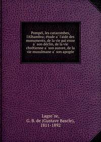 Pompe?i, les catacombes, l'Alhambra; e?tude a? l'aide des monuments, de la vie pai?enne a? son de?clin, de la vie chre?tienne a? son aurore, de la vie musulmane a? son apoge?e