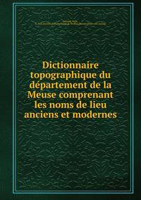 Dictionnaire topographique du de?partement de la Meuse comprenant les noms de lieu anciens et modernes
